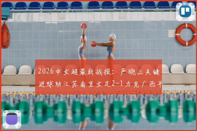2026中女超最新战报：严晓玉关键进球助江苏南京女足2-1力克广西平果呗侬，附积分榜及赛事分析