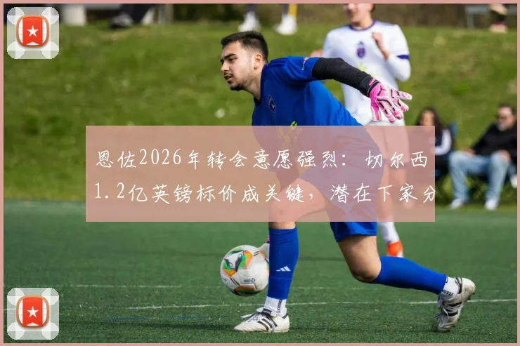 恩佐2026年转会意愿强烈：切尔西1.2亿英镑标价成关键，潜在下家分析与转会费深度解读