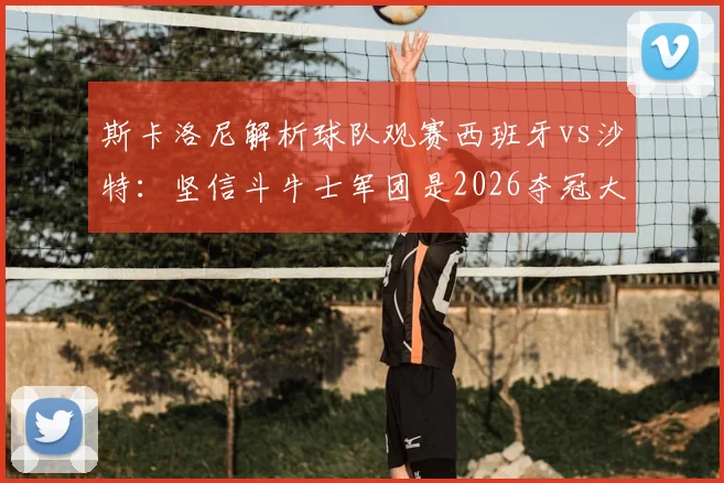 斯卡洛尼解析球队观赛西班牙vs沙特：坚信斗牛士军团是2026夺冠大热门