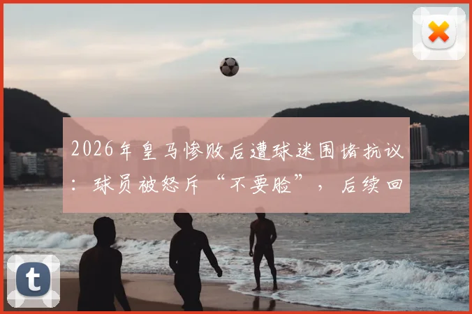 2026年皇马惨败后遭球迷围堵抗议：球员被怒斥“不要脸”，后续回应与道歉要求全解析