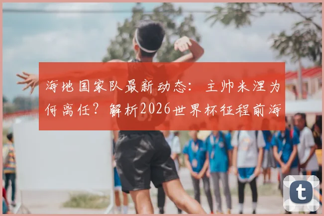 海地国家队最新动态：主帅米涅为何离任？解析2026世界杯征程前海地足协人事变动