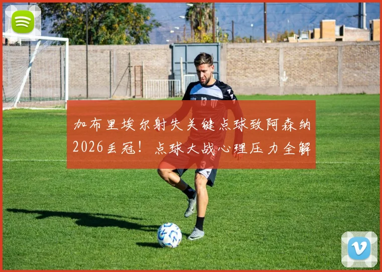 加布里埃尔射失关键点球致阿森纳2026丢冠！点球大战心理压力全解析，回顾本赛季防线核心表现