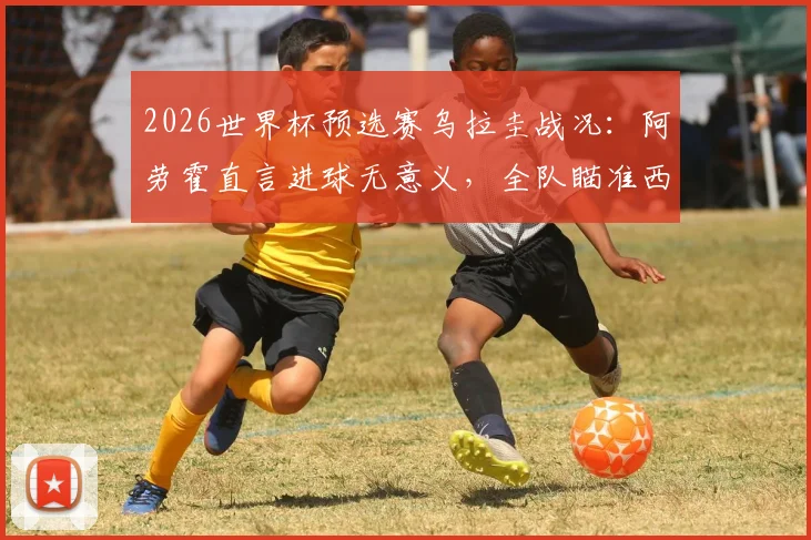 2026世界杯预选赛乌拉圭战况：阿劳霍直言进球无意义，全队瞄准西班牙决战，乌拉圭出线形势关键解析