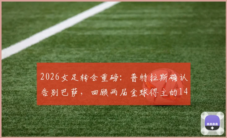 2026女足转会重磅：普特拉斯确认告别巴萨，回顾两届金球得主的14年红蓝传奇与未来去向