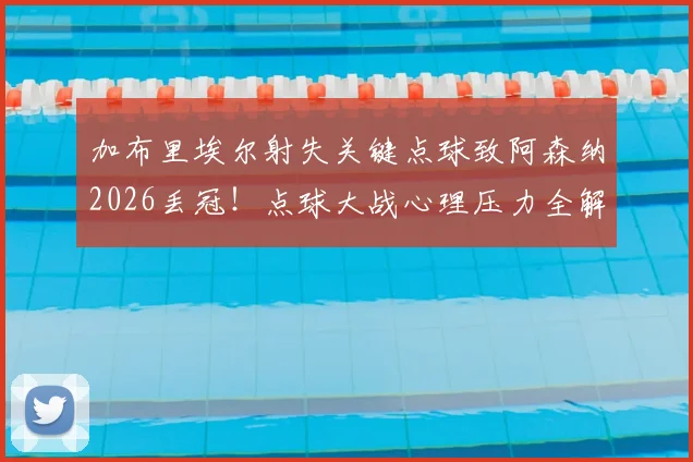 加布里埃尔射失关键点球致阿森纳2026丢冠！点球大战心理压力全解析，回顾本赛季防线核心表现