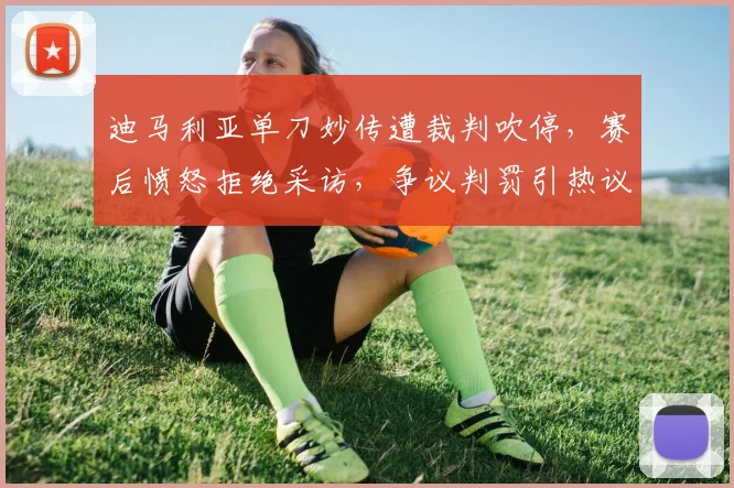 迪马利亚单刀妙传遭裁判吹停，赛后愤怒拒绝采访，争议判罚引热议