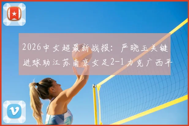 2026中女超最新战报：严晓玉关键进球助江苏南京女足2-1力克广西平果呗侬，附积分榜及赛事分析
