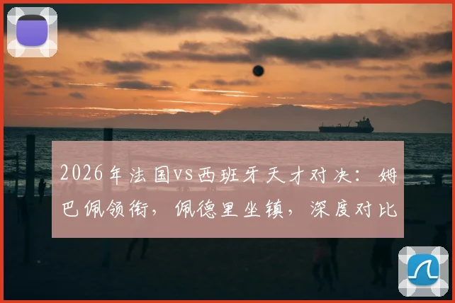 2026年法国vs西班牙天才对决：姆巴佩领衔，佩德里坐镇，深度对比两队球星与球迷应援文化，附球迷组织加入指南