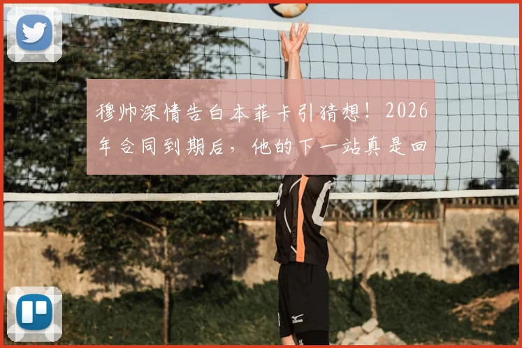 穆帅深情告白本菲卡引猜想！2026年合同到期后，他的下一站真是回归老东家吗？