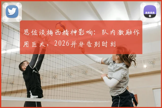 恩佐谈梅西精神影响：队内激励作用巨大，2026并非告别时刻