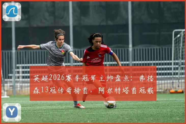 英超2026赛季冠军主帅盘点：弗格森13冠传奇榜首，阿尔特塔首冠载入史册，温格3冠排第几？