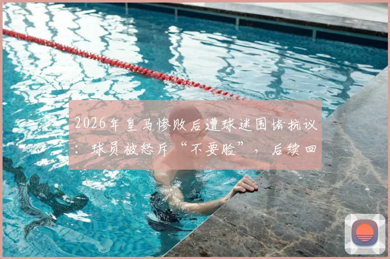2026年皇马惨败后遭球迷围堵抗议：球员被怒斥“不要脸”，后续回应与道歉要求全解析