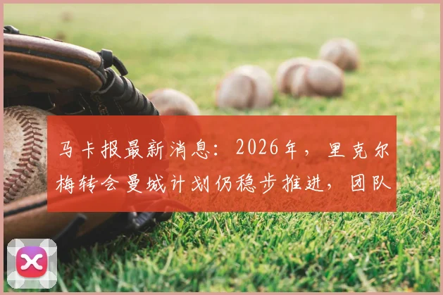 马卡报最新消息：2026年，里克尔梅转会曼城计划仍稳步推进，团队否认传闻影响不大