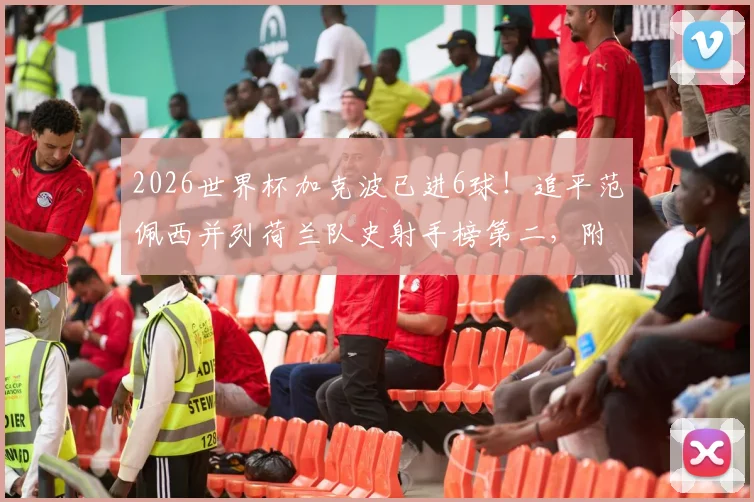2026世界杯加克波已进6球！追平范佩西并列荷兰队史射手榜第二，附详细数据对比分析