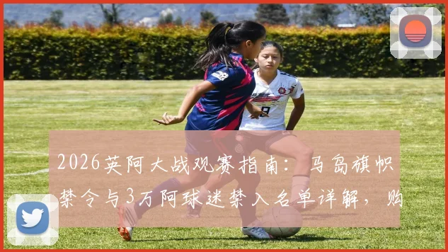 2026英阿大战观赛指南：马岛旗帜禁令与3万阿球迷禁入名单详解，购票与观赛规则须知