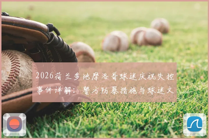 2026荷兰多地摩洛哥球迷庆祝失控事件详解：警方防暴措施与球迷文化冲突观察