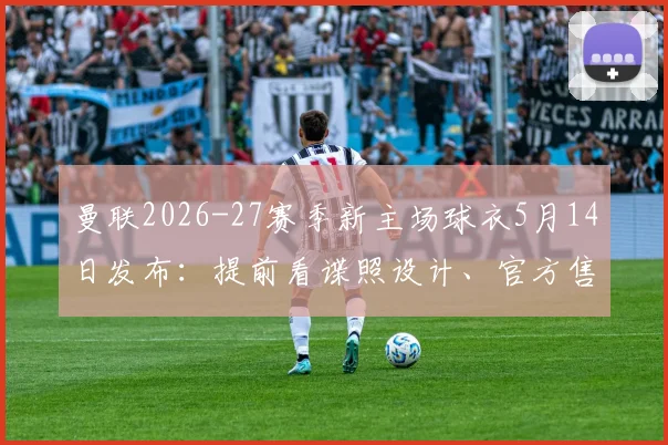 曼联2026-27赛季新主场球衣5月14日发布：提前看谍照设计、官方售价及与旧款区别，附正版购买渠道指南