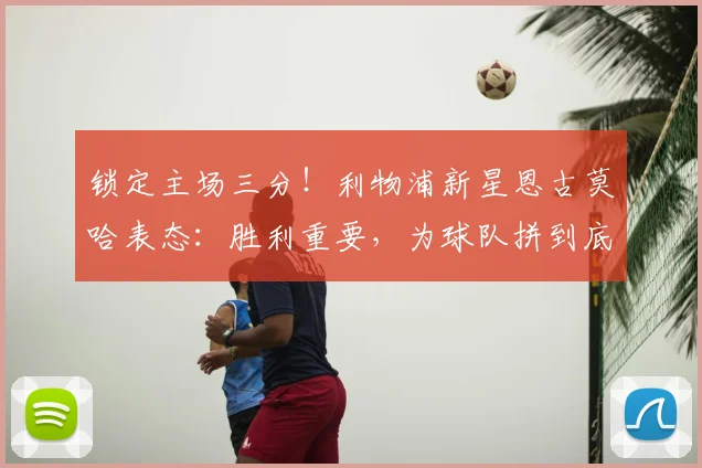 锁定主场三分！利物浦新星恩古莫哈表态：胜利重要，为球队拼到底