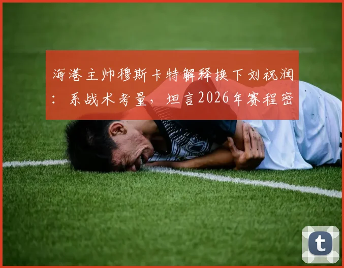 海港主帅穆斯卡特解释换下刘祝润：系战术考量，坦言2026年赛程密集致球员疲劳需轮换