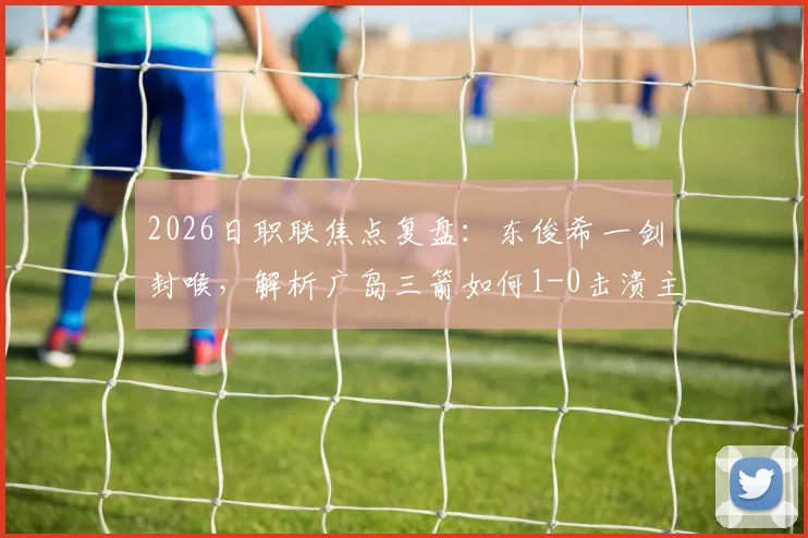 2026日职联焦点复盘：东俊希一剑封喉，解析广岛三箭如何1-0击溃主场强势的大阪钢巴