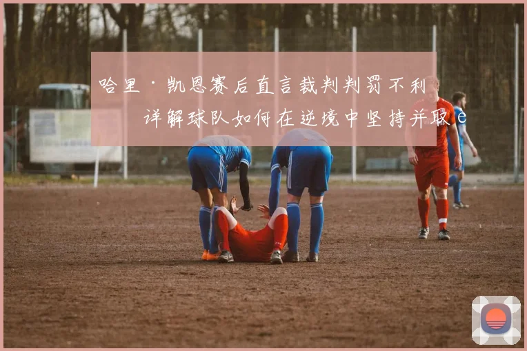 哈里·凯恩赛后直言裁判判罚不利，详解球队如何在逆境中坚持并取胜的最新看法