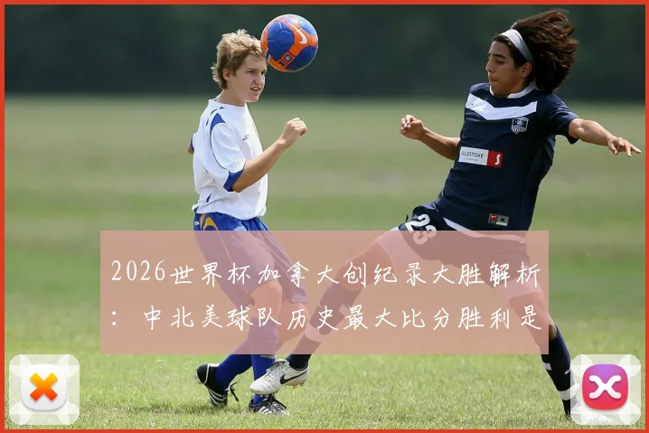 2026世界杯加拿大创纪录大胜解析：中北美球队历史最大比分胜利是如何诞生的，对手与球员表现回顾
