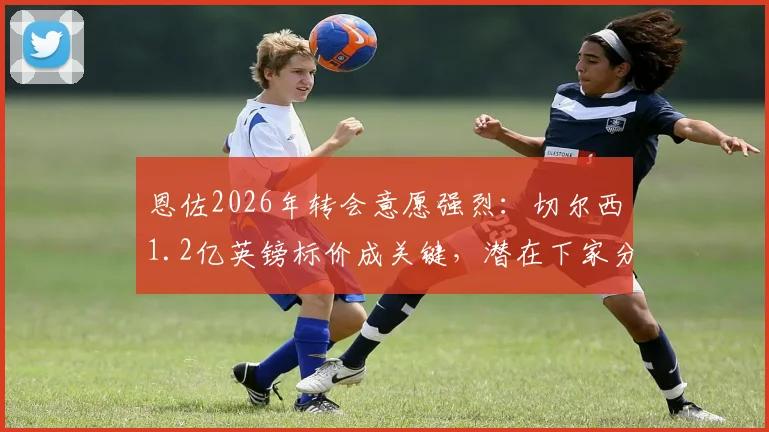 恩佐2026年转会意愿强烈：切尔西1.2亿英镑标价成关键，潜在下家分析与转会费深度解读