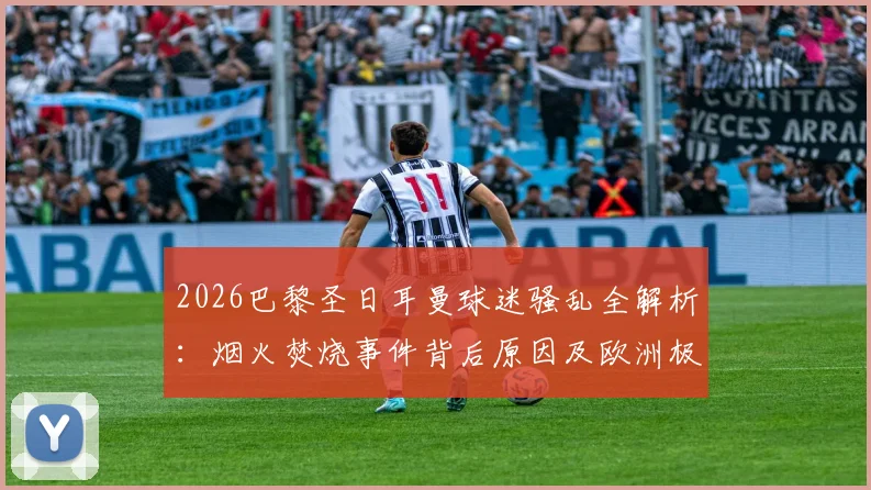 2026巴黎圣日耳曼球迷骚乱全解析：烟火焚烧事件背后原因及欧洲极端球迷行为盘点