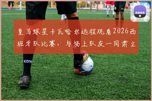 皇马球星卡瓦哈尔远程观看2026西班牙队比赛，与场上队友一同肃立听国歌视频引热议