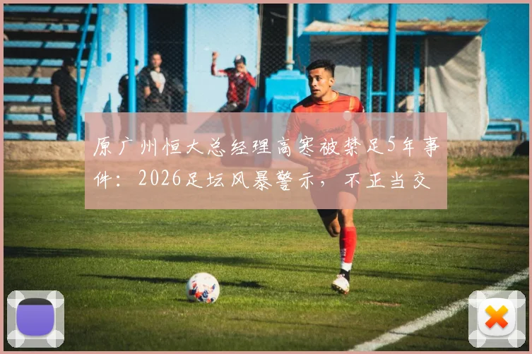 原广州恒大总经理高寒被禁足5年事件:2026足坛风暴警示,不正当交易如何侵蚀中国足球根基