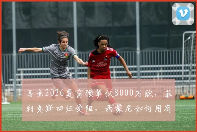 马竞2026夏窗预算仅8000万欧，菲利克斯回归受阻，西蒙尼如何用有限资金补强？