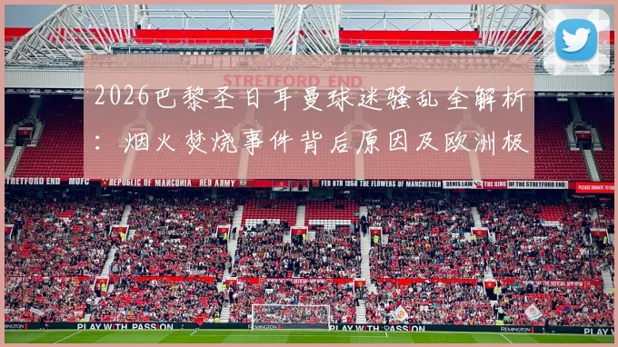 2026巴黎圣日耳曼球迷骚乱全解析：烟火焚烧事件背后原因及欧洲极端球迷行为盘点