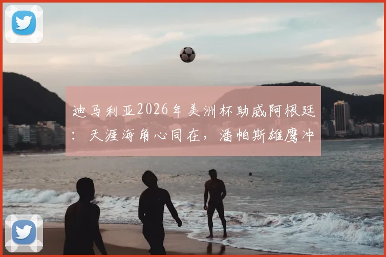 迪马利亚2026年美洲杯助威阿根廷：天涯海角心同在，潘帕斯雄鹰冲冠宣言解读