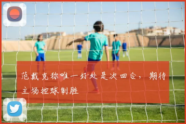 范戴克称唯一好处是次回合,期待主场控球制胜
