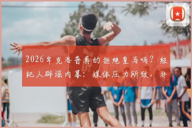 2026年克洛普真的拒绝皇马吗？经纪人辟谣内幕：媒体压力所致，非无合作意向