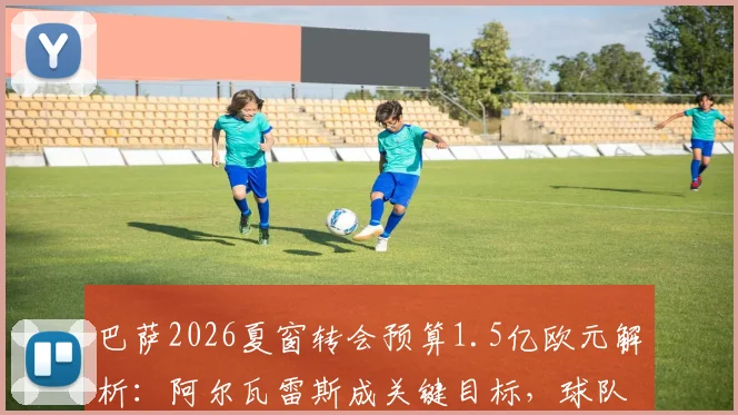 巴萨2026夏窗转会预算1.5亿欧元解析：阿尔瓦雷斯成关键目标，球队引援策略与潜在支出明细