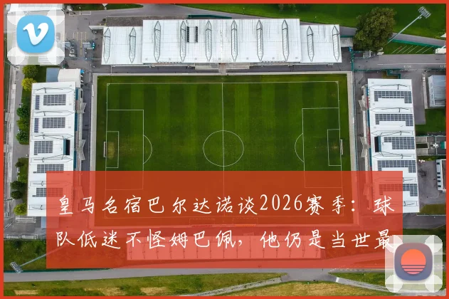 皇马名宿巴尔达诺谈2026赛季：球队低迷不怪姆巴佩，他仍是当世最佳球员之一