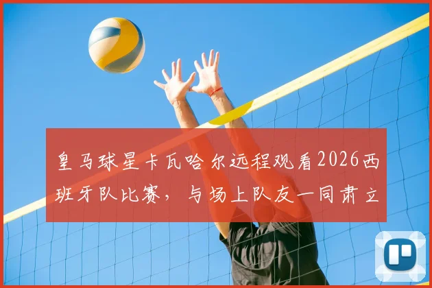 皇马球星卡瓦哈尔远程观看2026西班牙队比赛，与场上队友一同肃立听国歌视频引热议