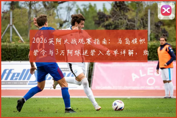 2026英阿大战观赛指南：马岛旗帜禁令与3万阿球迷禁入名单详解，购票与观赛规则须知
