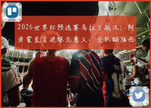 2026世界杯预选赛乌拉圭战况：阿劳霍直言进球无意义，全队瞄准西班牙决战，乌拉圭出线形势关键解析
