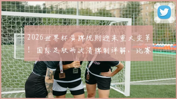 2026世界杯黄牌规则迎来重大变革！国际足联两次清牌制详解，比赛将更干净？