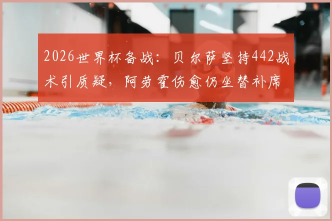 2026世界杯备战：贝尔萨坚持442战术引质疑，阿劳霍伤愈仍坐替补席，乌拉圭队前景分析