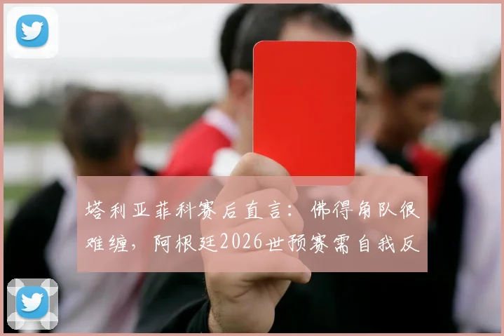 塔利亚菲科赛后直言：佛得角队很难缠，阿根廷2026世预赛需自我反思与改进