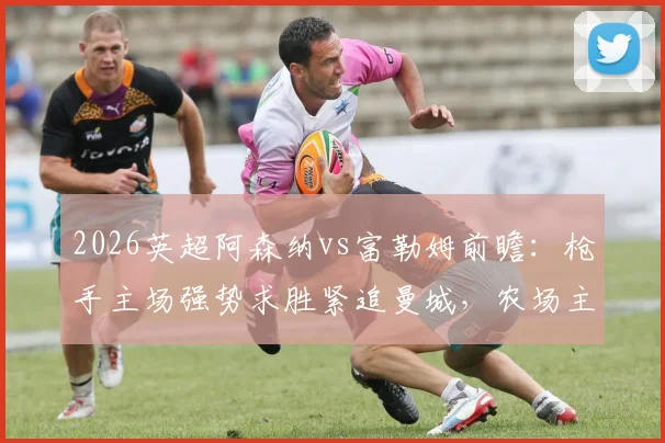2026英超阿森纳vs富勒姆前瞻：枪手主场强势求胜紧追曼城，农场主历史战绩堪忧盼抢分