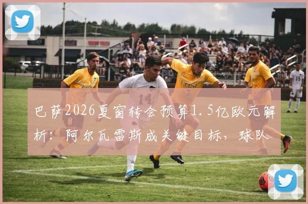 巴萨2026夏窗转会预算1.5亿欧元解析：阿尔瓦雷斯成关键目标，球队引援策略与潜在支出明细