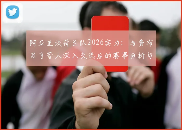 阿亚里谈荷兰队2026实力：与费布吕亨等人深入交流后的赛事分析与前景展望