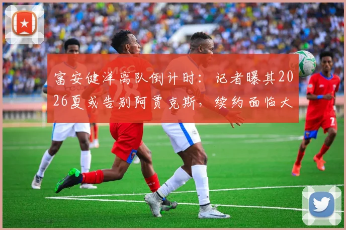 富安健洋离队倒计时：记者曝其2026夏或告别阿贾克斯，续约面临大幅降薪条款