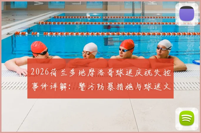 2026荷兰多地摩洛哥球迷庆祝失控事件详解：警方防暴措施与球迷文化冲突观察