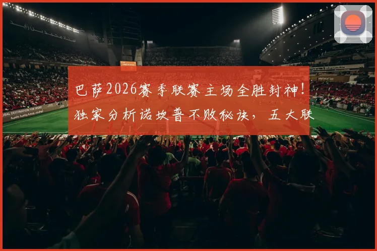 巴萨2026赛季联赛主场全胜封神！独家分析诺坎普不败秘诀，五大联赛独此一家