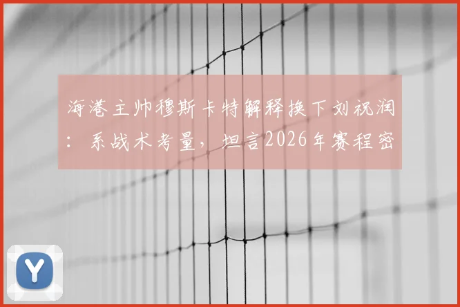 海港主帅穆斯卡特解释换下刘祝润：系战术考量，坦言2026年赛程密集致球员疲劳需轮换